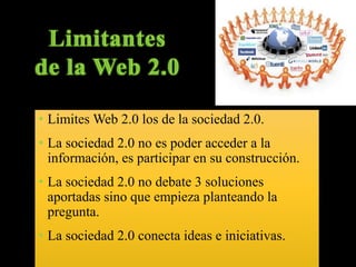 • Limites Web 2.0 los de la sociedad 2.0. 
• La sociedad 2.0 no es poder acceder a la 
información, es participar en su construcción. 
• La sociedad 2.0 no debate 3 soluciones 
aportadas sino que empieza planteando la 
pregunta. 
• La sociedad 2.0 conecta ideas e iniciativas. 
 