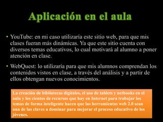 • YouTube: en mi caso utilizaría este sitio web, para que mis 
clases fueran más dinámicas. Ya que este sitio cuenta con 
diversos temas educativos, lo cual motivará al alumno a poner 
atención en clase. 
• WebQuest: lo utilizaría para que mis alumnos comprendan los 
contenidos vistos en clase, a través del análisis y a partir de 
ellos obtengan nuevos conocimientos. 
La creación de bibliotecas digitales, el uso de tablets y netbooks en el 
aula y los cientos de recursos que hay en Internet para trabajar los 
temas de forma inteligente hacen que las herramientas web 2.0 sean 
una de las claves a dominar para mejorar el proceso educativo de los 
jóvenes. 
