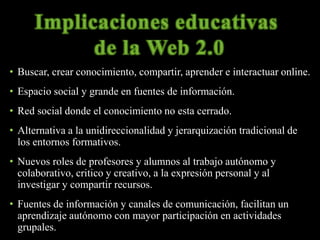 • Buscar, crear conocimiento, compartir, aprender e interactuar online. 
• Espacio social y grande en fuentes de información. 
• Red social donde el conocimiento no esta cerrado. 
• Alternativa a la unidireccionalidad y jerarquización tradicional de 
los entornos formativos. 
• Nuevos roles de profesores y alumnos al trabajo autónomo y 
colaborativo, critico y creativo, a la expresión personal y al 
investigar y compartir recursos. 
• Fuentes de información y canales de comunicación, facilitan un 
aprendizaje autónomo con mayor participación en actividades 
grupales. 
 