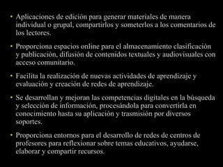• Aplicaciones de edición para generar materiales de manera 
individual o grupal, compartirlos y someterlos a los comentarios de 
los lectores. 
• Proporciona espacios online para el almacenamiento clasificación 
y publicación, difusión de contenidos textuales y audiovisuales con 
acceso comunitario. 
• Facilita la realización de nuevas actividades de aprendizaje y 
evaluación y creación de redes de aprendizaje. 
• Se desarrollan y mejoran las competencias digitales en la búsqueda 
y selección de información, procesándola para convertirla en 
conocimiento hasta su aplicación y trasmisión por diversos 
soportes. 
• Proporciona entornos para el desarrollo de redes de centros de 
profesores para reflexionar sobre temas educativos, ayudarse, 
elaborar y compartir recursos. 
 