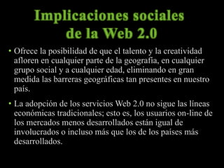 • Ofrece la posibilidad de que el talento y la creatividad 
afloren en cualquier parte de la geografía, en cualquier 
grupo social y a cualquier edad, eliminando en gran 
medida las barreras geográficas tan presentes en nuestro 
país. 
• La adopción de los servicios Web 2.0 no sigue las líneas 
económicas tradicionales; esto es, los usuarios on-line de 
los mercados menos desarrollados están igual de 
involucrados o incluso más que los de los países más 
desarrollados. 
 