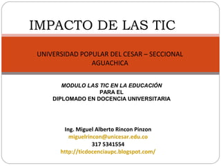 IMPACTO DE LAS TIC
UNIVERSIDAD POPULAR DEL CESAR – SECCIONAL
               AGUACHICA


       MODULO LAS TIC EN LA EDUCACIÓN
                  PARA EL
    DIPLOMADO EN DOCENCIA UNIVERSITARIA




       Ing. Miguel Alberto Rincon Pinzon
         miguelrincon@unicesar.edu.co
                  317 5341554
      http://ticdocenciaupc.blogspot.com/
 