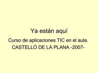 Ya están aquí Curso de aplicaciones TIC en el aula. CASTELLÓ DE LA PLANA -2007- 