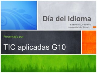 Día del Idioma
Barranquilla, Colombia
Universidad del Atlántico
Presentado por:
TIC aplicadas G10
 