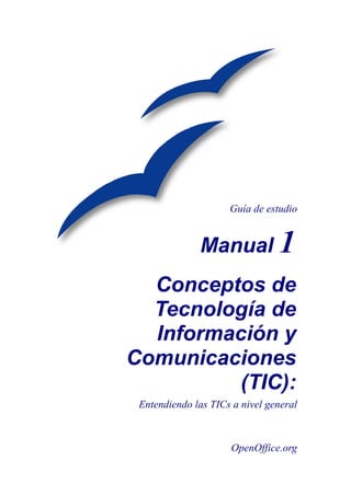 Guía de estudio


              Manual 1
  Conceptos de
  Tecnología de
  Información y
Comunicaciones
          (TIC):
 Entendiendo las TICs a nivel general



                      OpenOffice.org
 