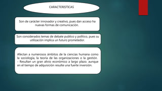 CARACTERISTICAS
Son de carácter innovador y creativo, pues dan acceso ha
nuevas formas de comunicación.
Son considerados temas de debate publico y político, pues su
utilización implica un futuro prometedor.
Afectan a numerosos ámbitos de la ciencias humana como
la sociología, la teoría de las organizaciones o la gestión.
- Resultan un gran alivio económico a largo plazo. aunque
en el tiempo de adquisición resulte una fuerte inversión.
 