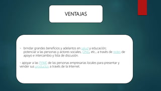 VENTAJAS
- brindar grandes beneficios y adelantos en salud y educación;
potenciar a las personas y actores sociales, ONG, etc., a través de redes de
apoyo e intercambio y lista de discusión.
- apoyar a las PYME de las personas empresarias locales para presentar y
vender sus productos a través de la Internet.
 