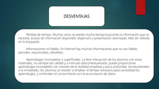 DESVENTAJAS
· Pérdida de tiempo. Muchas veces se pierde mucho tiempo buscando la información que se
necesita: exceso de información disponible, dispersión y presentación atomizada, falta de método
en la búsqueda.
· Informaciones no fiables. En Internet hay muchas informaciones que no son fiables:
parciales, equivocadas, obsoletas...
· Aprendizajes incompletos y superficiales. La libre interacción de los alumnos con estos
materiales, no siempre de calidad y a menudo descontextualizado, puede proporcionar
aprendizajes incompletos con visiones de la realidad simplistas y poco profundas. Acostumbrados
a la inmediatez, los alumnos se resisten a emplear el tiempo necesario para consolidad los
aprendizajes, y confunden el conocimiento con la acumulación de datos.
 