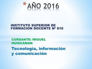 INSTITUTO SUPERIOR DE
FORMACION DOCENTE Nº 810
*
CURSANTE: MIGUEL
HUISCAMAN
Tecnología, información
y comunicación
 