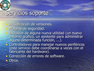 10
Servicios soporteServicios soporte
• Actualización de versiones.Actualización de versiones.
• Mejoras de seguridad.Mejoras de seguridad.
• Inclusión de alguna nueva utilidad (un nuevoInclusión de alguna nueva utilidad (un nuevo
entorno gráfico, un asistente para administrarentorno gráfico, un asistente para administrar
alguna determinada función, ...).alguna determinada función, ...).
• Controladores para manejar nuevos periféricosControladores para manejar nuevos periféricos
(este servicio debe coordinarse a veces con el(este servicio debe coordinarse a veces con el
fabricante del hardware).fabricante del hardware).
• Corrección deCorrección de errores de softwareerrores de software..
• Otros.Otros.
 