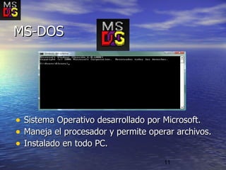 11
• Sistema Operativo desarrollado por Microsoft.Sistema Operativo desarrollado por Microsoft.
• Maneja el procesador y permite operar archivos.Maneja el procesador y permite operar archivos.
• Instalado en todo PC.Instalado en todo PC.
MS-DOSMS-DOS
 