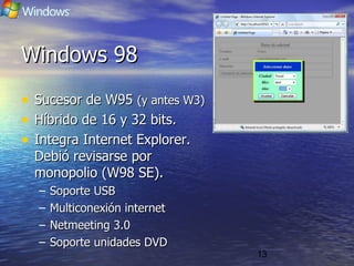13
Windows 98Windows 98
• Sucesor de W95Sucesor de W95 (y antes W3)(y antes W3)
• Híbrido de 16 y 32 bits.Híbrido de 16 y 32 bits.
• Integra Internet Explorer.Integra Internet Explorer.
Debió revisarse porDebió revisarse por
monopolio (W98 SE).monopolio (W98 SE).
– Soporte USBSoporte USB
– Multiconexión internetMulticonexión internet
– Netmeeting 3.0Netmeeting 3.0
– Soporte unidades DVDSoporte unidades DVD
 