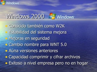 14
Windows 2000Windows 2000
• Conocido también como W2KConocido también como W2K
• Estabilidad del sistema mejoraEstabilidad del sistema mejora
• Mejoras en seguridadMejoras en seguridad
• Cambio nombre para WNT 5.0Cambio nombre para WNT 5.0
• Aúna versiones anterioresAúna versiones anteriores
• Capacidad comprimir y cifrar archivosCapacidad comprimir y cifrar archivos
• Exitoso a nivel empresa pero no en hogarExitoso a nivel empresa pero no en hogar
 