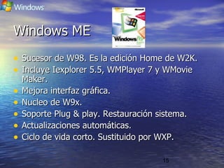15
Windows MEWindows ME
• Sucesor de W98. Es la edición Home de W2K.Sucesor de W98. Es la edición Home de W2K.
• Incluye Iexplorer 5.5, WMPlayer 7 y WMovieIncluye Iexplorer 5.5, WMPlayer 7 y WMovie
Maker.Maker.
• Mejora interfaz gráfica.Mejora interfaz gráfica.
• Nucleo de W9x.Nucleo de W9x.
• Soporte Plug & play. Restauración sistema.Soporte Plug & play. Restauración sistema.
• Actualizaciones automáticas.Actualizaciones automáticas.
• Ciclo de vida corto. Sustituido por WXP.Ciclo de vida corto. Sustituido por WXP.
 