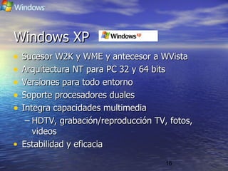 16
Windows XPWindows XP
• Sucesor W2K y WME y antecesor a WVistaSucesor W2K y WME y antecesor a WVista
• Arquitectura NT para PC 32 y 64 bitsArquitectura NT para PC 32 y 64 bits
• Versiones para todo entornoVersiones para todo entorno
• Soporte procesadores dualesSoporte procesadores duales
• Integra capacidades multimediaIntegra capacidades multimedia
– HDTV, grabación/reproducción TV, fotos,HDTV, grabación/reproducción TV, fotos,
videosvideos
• Estabilidad y eficaciaEstabilidad y eficacia
 