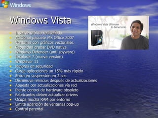 17
Windows VistaWindows Vista
• Interfaz gráfica rediseñada.Interfaz gráfica rediseñada.
• Adicional paquete MS Office 2007Adicional paquete MS Office 2007
• Ventanas con gráficos vectoriales.Ventanas con gráficos vectoriales.
• Capacidad grabar DVD nativaCapacidad grabar DVD nativa
• Windows Defender (anti spyware)Windows Defender (anti spyware)
• Iexplorer 7 (nueva versión)Iexplorer 7 (nueva versión)
• Wmplayer 11Wmplayer 11
• Mejoras en seguridadMejoras en seguridad
• Carga aplicaciones un 15% más rápidoCarga aplicaciones un 15% más rápido
• Entra en suspensión en 2 sec.Entra en suspensión en 2 sec.
• Disminuye reinicios después de actualizacionesDisminuye reinicios después de actualizaciones
• Apuesta por actualizaciones vía redApuesta por actualizaciones vía red
• Pierde control de hardware obsoletoPierde control de hardware obsoleto
• Fabricantes deben actualizar driversFabricantes deben actualizar drivers
• Ocupa mucha RAM por entornoOcupa mucha RAM por entorno
• Limita aparición de ventanas pop-upLimita aparición de ventanas pop-up
• Control parentalControl parental
Windows VistaWindows Vista
 