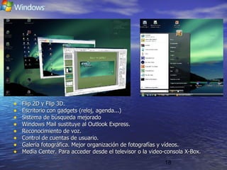 18
• Flip 2D y Flip 3D.Flip 2D y Flip 3D.
• Escritorio con gadgets (reloj, agenda...)Escritorio con gadgets (reloj, agenda...)
• Sistema de búsqueda mejoradoSistema de búsqueda mejorado
• Windows Mail sustituye al Outlook Express.Windows Mail sustituye al Outlook Express.
• Reconocimiento de voz.Reconocimiento de voz.
• Control de cuentas de usuario.Control de cuentas de usuario.
• Galería fotográfica. Mejor organización de fotografías y vídeos.Galería fotográfica. Mejor organización de fotografías y vídeos.
• Media Center. Para acceder desde el televisor o la video-consola X-Box.Media Center. Para acceder desde el televisor o la video-consola X-Box.
 