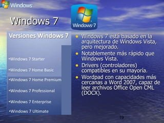 19
Windows 7Windows 7
• Windows 7 está basado en laWindows 7 está basado en la
arquitectura de Windows Vista,arquitectura de Windows Vista,
pero mejorado.pero mejorado.
• Notablemente más rápido queNotablemente más rápido que
Windows Vista.Windows Vista.
• Drivers (controladores)Drivers (controladores)
compatibles en su mayoría.compatibles en su mayoría.
• Wordpad con capacidades másWordpad con capacidades más
cercanas a Word 2007, capaz decercanas a Word 2007, capaz de
leer archivos Office Open CMLleer archivos Office Open CML
(DOCX).(DOCX).
 