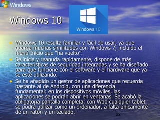 22
Windows 10Windows 10
• Windows 10 resulta familiar y fácil de usar, ya queWindows 10 resulta familiar y fácil de usar, ya que
guarda muchas similitudes con Windows 7, incluido elguarda muchas similitudes con Windows 7, incluido el
menú Inicio que “ha vuelto”.menú Inicio que “ha vuelto”.
• Se inicia y reanuda rápidamente, dispone de másSe inicia y reanuda rápidamente, dispone de más
características de seguridad integradas y se ha diseñadocaracterísticas de seguridad integradas y se ha diseñado
para que funcione con el software y el hardware que yapara que funcione con el software y el hardware que ya
se esté utilizando.se esté utilizando.
• Se ha añadido un gestor de aplicaciones que recuerdaSe ha añadido un gestor de aplicaciones que recuerda
bastante al de Android, con una diferenciabastante al de Android, con una diferencia
fundamental: en los dispositivos móviles, lasfundamental: en los dispositivos móviles, las
aplicaciones se podrán abrir en ventanas. Se acabó laaplicaciones se podrán abrir en ventanas. Se acabó la
obligatoria pantalla completa: con W10 cualquier tabletobligatoria pantalla completa: con W10 cualquier tablet
se podrá utilizar como un ordenador, a falta únicamentese podrá utilizar como un ordenador, a falta únicamente
de un ratón y un teclado.de un ratón y un teclado.
 