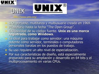 23
• S.O. portable, multitarea y multiusuario creado en 1969.S.O. portable, multitarea y multiusuario creado en 1969.
• Propietario hasta la fecha “Propietario hasta la fecha “The Open GroupThe Open Group”.”.
• Exclusividad de su código fuente.Exclusividad de su código fuente. Unix es una marcaUnix es una marca
registrada, como Windowsregistrada, como Windows..
• Es ideal para trabajar como servidor: una máquinaEs ideal para trabajar como servidor: una máquina
potente como servidor, terminales o computadorespotente como servidor, terminales o computadores
personales baratas en los puestos de trabajo. personales baratas en los puestos de trabajo. 
• Su uso requiere un alto nivel de especialización.Su uso requiere un alto nivel de especialización.
• Por sus características de diseño, está especialmentePor sus características de diseño, está especialmente
preparado para su ampliación y desarrollo en 64 bits y elpreparado para su ampliación y desarrollo en 64 bits y el
multiprocesamiento en varias CPUs.multiprocesamiento en varias CPUs.
UNIXUNIX
http://www.unix.org/
 