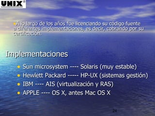 24
ImplementacionesImplementaciones
• Sun microsystem ---- Solaris (muy estable)Sun microsystem ---- Solaris (muy estable)
• Hewlett Packard ----- HP-UX (sistemas gestión)Hewlett Packard ----- HP-UX (sistemas gestión)
• IBM ---- AIS (virtualización y RAS)IBM ---- AIS (virtualización y RAS)
• APPLE ---- OS X, antes Mac OS XAPPLE ---- OS X, antes Mac OS X
•A lo largo de los años fue licenciando su código fuenteA lo largo de los años fue licenciando su código fuente
a diferentes implementaciones, es decir, cobrando por sua diferentes implementaciones, es decir, cobrando por su
certificación.certificación.
 