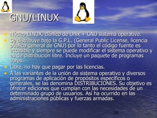 25
• Núcleo LINUX, clónico de Unix + GNU sistema operativo.Núcleo LINUX, clónico de Unix + GNU sistema operativo.
• Se distribuye bajo la G.P.L. (General Public License, licenciaSe distribuye bajo la G.P.L. (General Public License, licencia
pública general de GNU) por lo tanto el código fuente espública general de GNU) por lo tanto el código fuente es
accesible y siempre se puede modificar el sistema operativo yaccesible y siempre se puede modificar el sistema operativo y
es de distribución libre. Incluye un paquete de programases de distribución libre. Incluye un paquete de programas
libres.libres.
• Libre, no hay que pagar por las licencias.Libre, no hay que pagar por las licencias.
• A las variantes de la unión de sistema operativo y diversosA las variantes de la unión de sistema operativo y diversos
programas de aplicación de propósitos específicos oprogramas de aplicación de propósitos específicos o
generales, se las denomina DISTRIBUCIONES. Su objetivo esgenerales, se las denomina DISTRIBUCIONES. Su objetivo es
ofrecer ediciones que cumplan con las necesidades de unofrecer ediciones que cumplan con las necesidades de un
determinado grupo de usuarios. Así ha ocurrido en lasdeterminado grupo de usuarios. Así ha ocurrido en las
administraciones públicas y fuerzas armadas.administraciones públicas y fuerzas armadas.
GNU/LINUXGNU/LINUX
 