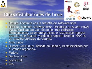 28
• Debian. Continúa con la filosofía de software libre.Debian. Continúa con la filosofía de software libre.
• Ubuntu. También software libre. Orientado a usuario novelUbuntu. También software libre. Orientado a usuario novel
por su facilidad de uso. Es de los más utilizadospor su facilidad de uso. Es de los más utilizados
mundialmente. La empresa ofrece el sistema de maneramundialmente. La empresa ofrece el sistema de manera
gratuita y se financia vendiendo soporte técnico. MAX esgratuita y se financia vendiendo soporte técnico. MAX es
un sistema derivado de Ubuntu.un sistema derivado de Ubuntu.
• Arch LinuxArch Linux
• Huayra GNU/Linux. Basada en Debian, es desarrollada porHuayra GNU/Linux. Basada en Debian, es desarrollada por
el estado argentino.el estado argentino.
• FedoraFedora
• Gentoo LinuxGentoo Linux
• openSUSEopenSUSE
• Etc.Etc.
Otras distribuciones de LinuxOtras distribuciones de Linux
 