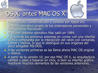 29
• Desarrollado, comercializado y vendido por Appel Inc.Desarrollado, comercializado y vendido por Appel Inc.
• Sistema operativo propio de los ordenadores personales ySistema operativo propio de los ordenadores personales y
workstations Macintosh.workstations Macintosh.
• El primer sistema operativo Mac salió en 1984.El primer sistema operativo Mac salió en 1984.
• Fue uno de los primeros sistemas en contar con una interfazFue uno de los primeros sistemas en contar con una interfaz
gráfica compuesta por la interacción del ratón con ventanas,gráfica compuesta por la interacción del ratón con ventanas,
iconos y menús, lo que le distinguió en sus orígenes deliconos y menús, lo que le distinguió en sus orígenes del
poco amigable MS-DOS.poco amigable MS-DOS.
• A las versiones primeras se las llama ahora MAC OS originalA las versiones primeras se las llama ahora MAC OS original
o clásica.o clásica.
• A partir de la versión 10, por eso MAC OS X, su arquitecturaA partir de la versión 10, por eso MAC OS X, su arquitectura
cambió y pasó a basarse en Unix, si bien su interfaz gráficacambió y pasó a basarse en Unix, si bien su interfaz gráfica
mantiene muchos elementos de las versiones anteriores.mantiene muchos elementos de las versiones anteriores.
OS X, antes MAC OS XOS X, antes MAC OS X
 