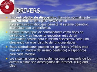 32
DRIVERSDRIVERS
• UnUn controlador de dispositivocontrolador de dispositivo (llamado normalmente(llamado normalmente
controladorcontrolador, o, en inglés,, o, en inglés, driverdriver) es un) es un
programa informáticoprograma informático que permite alque permite al sistema operativosistema operativo
interactuar con uninteractuar con un periféricoperiférico..
• Existen tantos tipos de controladores como tipos deExisten tantos tipos de controladores como tipos de
periféricos, y es frecuente encontrar más de unperiféricos, y es frecuente encontrar más de un
controlador posible para el mismo dispositivo, cada unocontrolador posible para el mismo dispositivo, cada uno
ofreciendo un nivel distinto de funcionalidades.ofreciendo un nivel distinto de funcionalidades.
• Estos controladores pueden ser genéricos (válidos paraEstos controladores pueden ser genéricos (válidos para
más de un modelo del mismo periférico) o específicosmás de un modelo del mismo periférico) o específicos
para cada modelo.para cada modelo.
• Los sistemas operativos suelen ya traer la mayoría de losLos sistemas operativos suelen ya traer la mayoría de los
drivers o éstos son descargados de Internet. (Plug anddrivers o éstos son descargados de Internet. (Plug and
play)play)
 