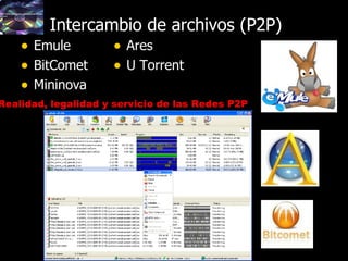 42
Intercambio de archivos (P2P)Intercambio de archivos (P2P)
• EmuleEmule
• BitCometBitComet
• MininovaMininova
• AresAres
• U TorrentU Torrent
Realidad, legalidad y servicio de las Redes P2P
 