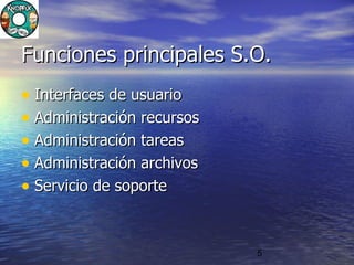 5
Funciones principales S.O.Funciones principales S.O.
• Interfaces de usuarioInterfaces de usuario
• Administración recursosAdministración recursos
• Administración tareasAdministración tareas
• Administración archivosAdministración archivos
• Servicio de soporteServicio de soporte
 