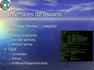6
Interfaces de usuarioInterfaces de usuario
• Comunicar hombre – máquinaComunicar hombre – máquina
para:para:
– Cargar programasCargar programas
– Acceder archivosAcceder archivos
– Realizar tareasRealizar tareas
• TiposTipos
– ComandosComandos
– MenúsMenús
– Gráficos/imágenes/iconosGráficos/imágenes/iconos
 