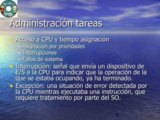 8
Administración tareasAdministración tareas
• Acceso a CPU y tiempo asignaciónAcceso a CPU y tiempo asignación
– Asignación por prioridadesAsignación por prioridades
– InterrupcionesInterrupciones
– Fallos de sistemaFallos de sistema
• Interrupción: señal que envía un dispositivo deInterrupción: señal que envía un dispositivo de
E/S a la CPU para indicar que la operación de laE/S a la CPU para indicar que la operación de la
que se estaba ocupando, ya ha terminado.que se estaba ocupando, ya ha terminado.
• Excepción: una situación de error detectada porExcepción: una situación de error detectada por
la CPU mientras ejecutaba una instrucción, quela CPU mientras ejecutaba una instrucción, que
requiere tratamiento por parte del SO.requiere tratamiento por parte del SO.
 