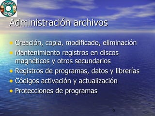 9
Administración archivosAdministración archivos
• Creación, copia, modificado, eliminaciónCreación, copia, modificado, eliminación
• Mantenimiento registros en discosMantenimiento registros en discos
magnéticos y otros secundariosmagnéticos y otros secundarios
• Registros de programas, datos y libreríasRegistros de programas, datos y librerías
• Códigos activación y actualizaciónCódigos activación y actualización
• Protecciones de programasProtecciones de programas
 