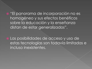  “El panorama de incorporación no es
homogéneo y sus efectos benéficos
sobre la educación y la enseñanza
distan de estar generalizados”.
 Las posibilidades de acceso y uso de
estas tecnologías son todavía limitadas e
incluso inexistentes.
 