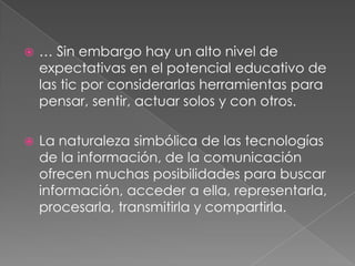  … Sin embargo hay un alto nivel de
expectativas en el potencial educativo de
las tic por considerarlas herramientas para
pensar, sentir, actuar solos y con otros.
 La naturaleza simbólica de las tecnologías
de la información, de la comunicación
ofrecen muchas posibilidades para buscar
información, acceder a ella, representarla,
procesarla, transmitirla y compartirla.
 