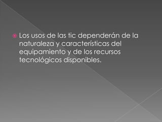  Los usos de las tic dependerán de la
naturaleza y características del
equipamiento y de los recursos
tecnológicos disponibles.
 
