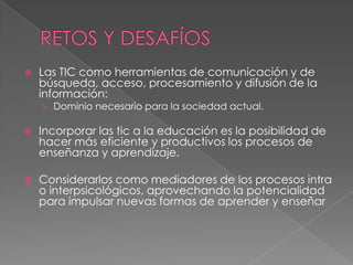  Las TIC como herramientas de comunicación y de
búsqueda, acceso, procesamiento y difusión de la
información:
› Dominio necesario para la sociedad actual.
 Incorporar las tic a la educación es la posibilidad de
hacer más eficiente y productivos los procesos de
enseñanza y aprendizaje.
 Considerarlos como mediadores de los procesos intra
o interpsicológicos, aprovechando la potencialidad
para impulsar nuevas formas de aprender y enseñar
 