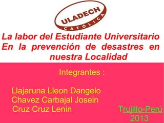 La labor del Estudiante Universitario
En la prevención de desastres en
nuestra Localidad
Integrantes :
Llajaruna Lleon Dangelo
Chavez Carbajal Josein
Cruz Cruz Lenin Trujillo-Perú
2013
 
