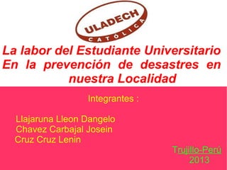 La labor del Estudiante Universitario
En la prevención de desastres en
nuestra Localidad
Integrantes :
Llajaruna Lleon Dangelo
Chavez Carbajal Josein
Cruz Cruz Lenin
Trujillo-Perú
2013
 