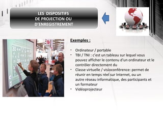 LES DISPOSITIFS
DE PROJECTION OU
D’ENREGISTREMENT
Exemples :
- Ordinateur / portable
- TBI / TNI : c’est un tableau sur lequel vous
pouvez afficher le contenu d'un ordinateur et le
contrôler directement du
- Classe virtuelle / visioconférence: permet de
réunir en temps réel sur Internet, ou un
autre réseau informatique, des participants et
un formateur
- Vidéoprojecteur

 