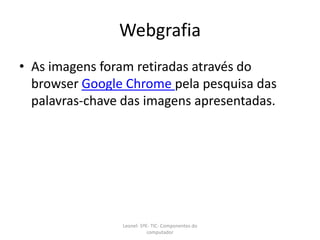 Webgrafia
• As imagens foram retiradas através do
browser Google Chrome pela pesquisa das
palavras-chave das imagens apresentadas.
Leonel- 5ºE- TIC- Componentes do
computador
 