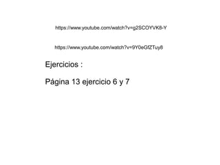 https://www.youtube.com/watch?v=g2SCOYVK8-Y 
https://www.youtube.com/watch?v=9Y0eGfZTuy8 
Ejercicios : 
Página 13 ejercicio 6 y 7 
 