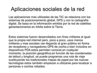 Aplicaciones sociales de la red 
Las aplicaciones mas utilizadas de las TIC se relaciona con los 
sistemas de posicionamiento global, GPS y con la cartografía 
digital. Se basa en la información emitida por la red de satélites 
geoestacionarios en órbita sobre la Tierra. 
Estos sistemas fueron desarrollados con fines militares al igual 
que la propia red internet pero, poco a poco, usos menos 
militares y mas sociales van llegando al gran público en forma 
de receptores y navegadores GPS de coche,o bien incluidos en 
dispositivos PDA estos permiten conocer,en cualquier 
momento, la posición geográfica,en función de las coordenadas 
de latitud y longitud, se puede programas una ruta de viaje 
sustituyendo los tradicionales mapas de papel por las nuevas 
tecnologías estos también empiezan a utilizarse para localizar a 
personas o coches robados. 
 