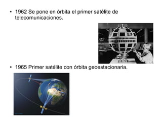 ● 1962 Se pone en órbita el primer satélite de 
telecomunicaciones. 
● 1965 Primer satélite con órbita geoestacionaria. 
 