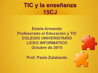 TIC y la enseñanza
15CJ
Estela Armando
Profesorado el Educación y TIC
COLEGIO UNIVERSITARIO
LICEO INFORMATICO
Octubre de 2015
Prof. Paola Zalabardo
 