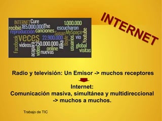 Radio y televisión: Un Emisor -> muchos receptores
Internet:
Comunicación masiva, simultánea y multidireccional
-> muchos a muchos.
Trabajo de TIC
 