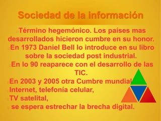 Sociedad de la información
Término hegemónico. Los países mas
desarrollados hicieron cumbre en su honor.
En 1973 Daniel Bell lo introduce en su libro
sobre la sociedad post industrial.
En lo 90 reaparece con el desarrollo de las
TIC.
En 2003 y 2005 otra Cumbre mundial.
Internet, telefonía celular,
TV satelital,
se espera estrechar la brecha digital.
 