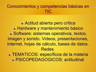Conocimientos y competencias básicas en
TIC
Actitud abierta pero crítica
Hardware y mantenimiento básico
Software: sistemas operativos, textos,
imagen y sonido. Videos, presentaciones,
Internet, hojas de cálculo, bases de datos.
Redes.
TEMATICOS: específicos de la materia
PSICOPEDAGOGICOS: actitudinal.
 