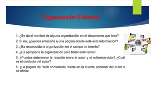 Organización Editorial
1. ¿Se da el nombre de alguna organización en el documento que lees?
2. Si no, ¿puedes enlazarte a una página donde esté esta información?
3. ¿Es reconocida la organización en el campo de interés?
4. ¿Es apropiada la organización para tratar este tema?
5. ¿Puedes determinar la relación entre el autor y el editor/servidor? ¿Cuál
es el currículo del autor?
6. ¿La página del Web consultada reside en la cuenta personal del autor o
es oficial
 